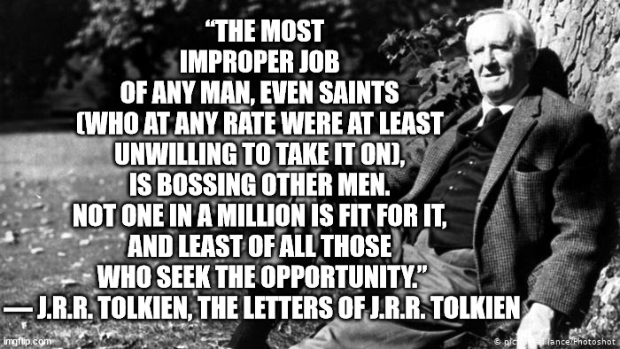 Professor Tolkien on Bossing | “THE MOST IMPROPER JOB 
OF ANY MAN, EVEN SAINTS 
(WHO AT ANY RATE WERE AT LEAST 
UNWILLING TO TAKE IT ON), 
IS BOSSING OTHER MEN. 
NOT ONE IN A MILLION IS FIT FOR IT, 
AND LEAST OF ALL THOSE 
WHO SEEK THE OPPORTUNITY.”


― J.R.R. TOLKIEN, THE LETTERS OF J.R.R. TOLKIEN | image tagged in tolkien | made w/ Imgflip meme maker