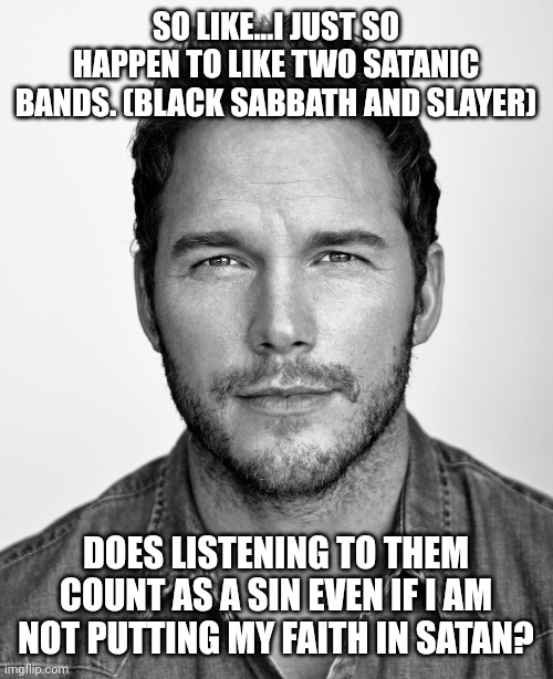 chris pratt | SO LIKE...I JUST SO HAPPEN TO LIKE TWO SATANIC BANDS. (BLACK SABBATH AND SLAYER); DOES LISTENING TO THEM COUNT AS A SIN EVEN IF I AM NOT PUTTING MY FAITH IN SATAN? | image tagged in chris pratt | made w/ Imgflip meme maker