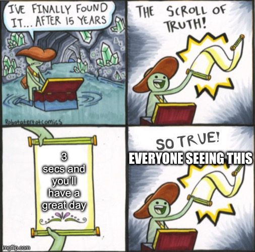 It’s true ??? | EVERYONE SEEING THIS; 3 secs and you’ll have a great day | image tagged in the real scroll of truth | made w/ Imgflip meme maker