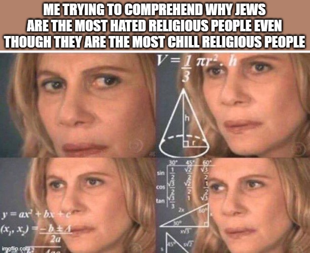 what reason is there to hate jews | ME TRYING TO COMPREHEND WHY JEWS ARE THE MOST HATED RELIGIOUS PEOPLE EVEN THOUGH THEY ARE THE MOST CHILL RELIGIOUS PEOPLE | image tagged in math lady/confused lady | made w/ Imgflip meme maker