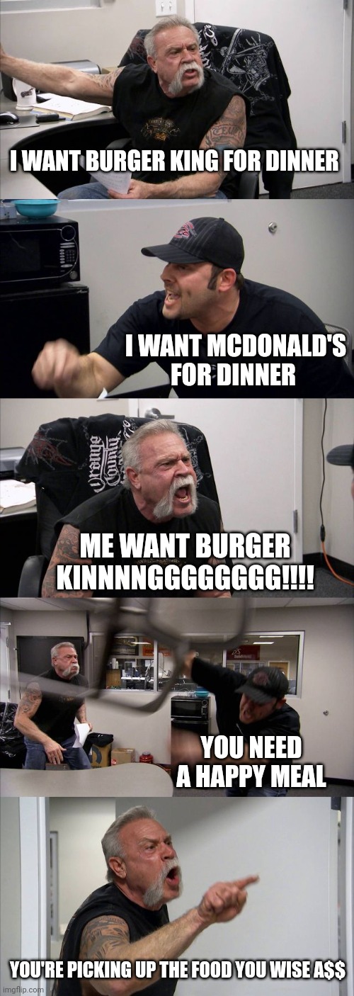 American Chopper Argument | I WANT BURGER KING FOR DINNER; I WANT MCDONALD'S FOR DINNER; ME WANT BURGER KINNNNGGGGGGGG!!!! YOU NEED A HAPPY MEAL; YOU'RE PICKING UP THE FOOD YOU WISE A$$ | image tagged in memes,american chopper argument | made w/ Imgflip meme maker