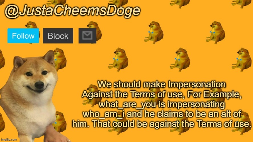 New JustaCheemsDoge Announcement Template | We should make Impersonation Against the Terms of use, For Example, what_are_you is impersonating who_am_i and he claims to be an alt of him. That could be against the Terms of use. | image tagged in new justacheemsdoge announcement template,imgflip,ideas,terms of use | made w/ Imgflip meme maker