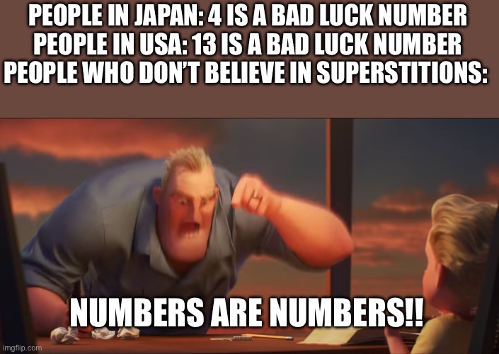 This is kinda true | PEOPLE IN JAPAN: 4 IS A BAD LUCK NUMBER

PEOPLE IN USA: 13 IS A BAD LUCK NUMBER

PEOPLE WHO DON’T BELIEVE IN SUPERSTITIONS:; NUMBERS ARE NUMBERS!! | image tagged in math is math | made w/ Imgflip meme maker