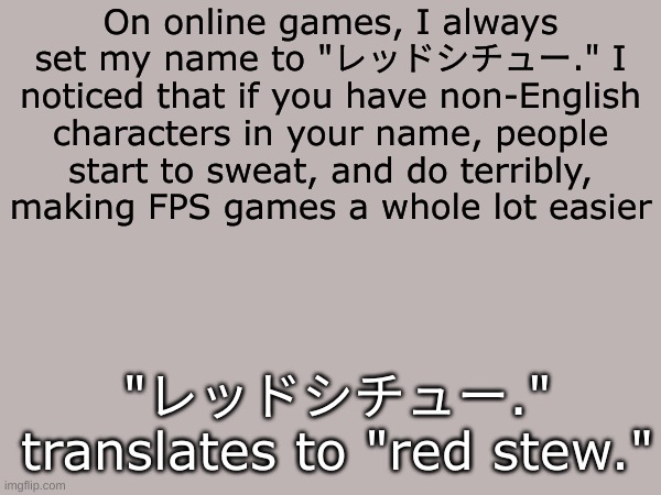 レッドシチュー | On online games, I always set my name to "レッドシチュー." I noticed that if you have non-English characters in your name, people start to sweat, and do terribly, making FPS games a whole lot easier; "レッドシチュー." translates to "red stew." | image tagged in gaming,funny,troll | made w/ Imgflip meme maker