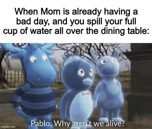 When mother isn't in a good mood, making a mess around the house will end you X_X | When Mom is already having a bad day, and you spill your full cup of water all over the dining table: | image tagged in pablo why aren't we alive | made w/ Imgflip meme maker