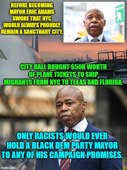 Nothing is EVER wrong when leftists do it! | BEFORE BECOMING MAYOR ERIC ADAMS SWORE THAT NYC WOULD ALWAYS PROUDLY REMAIN A SANCTUARY CITY. CITY HALL BOUGHT $50K WORTH OF PLANE TICKETS TO SHIP MIGRANTS FROM NYC TO TEXAS AND FLORIDA. ONLY RACISTS WOULD EVER HOLD A BLACK DEM PARTY MAYOR TO ANY OF HIS CAMPAIGN PROMISES. | image tagged in yep | made w/ Imgflip meme maker