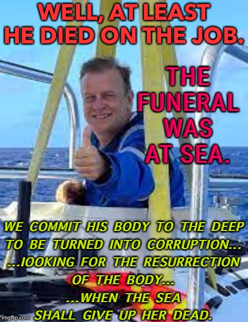 THE FUNERAL WAS AT SEA. | WELL, AT LEAST HE DIED ON THE JOB. THE FUNERAL WAS AT SEA. WE COMMIT HIS BODY TO THE DEEP

TO BE TURNED INTO CORRUPTION...

...IOOKING FOR THE RESURRECTION

OF THE BODY...

...WHEN THE SEA

SHALL GIVE UP HER DEAD. | image tagged in hamish harding | made w/ Imgflip meme maker