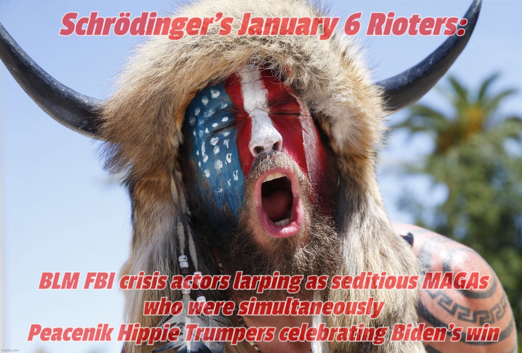 Schrödinger's January 6 Rioters - crisis actors and simply misunderstood pacifists AT THE SAME TIME! | Schrödinger's January 6 Rioters:; BLM FBI crisis actors larping as seditious MAGAs
who were simultaneously
Peacenik Hippie Trumpers celebrating Biden's win | image tagged in magatuar,buffalo shaman,jake angeli,jan 6th riot,seditious maga traitors,schrodinger's scat | made w/ Imgflip meme maker
