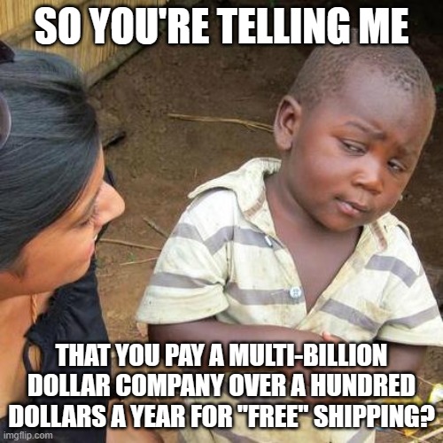 Nothing is Free | SO YOU'RE TELLING ME; THAT YOU PAY A MULTI-BILLION DOLLAR COMPANY OVER A HUNDRED DOLLARS A YEAR FOR "FREE" SHIPPING? | image tagged in third world skeptical kid,prime,waste of money,money,scam,fool | made w/ Imgflip meme maker