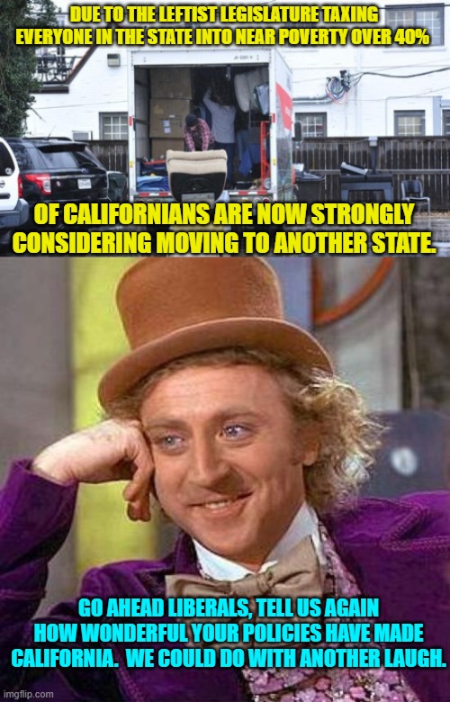 Yes, this is really happening. | DUE TO THE LEFTIST LEGISLATURE TAXING EVERYONE IN THE STATE INTO NEAR POVERTY OVER 40%; OF CALIFORNIANS ARE NOW STRONGLY CONSIDERING MOVING TO ANOTHER STATE. GO AHEAD LIBERALS, TELL US AGAIN HOW WONDERFUL YOUR POLICIES HAVE MADE CALIFORNIA.  WE COULD DO WITH ANOTHER LAUGH. | image tagged in truth | made w/ Imgflip meme maker