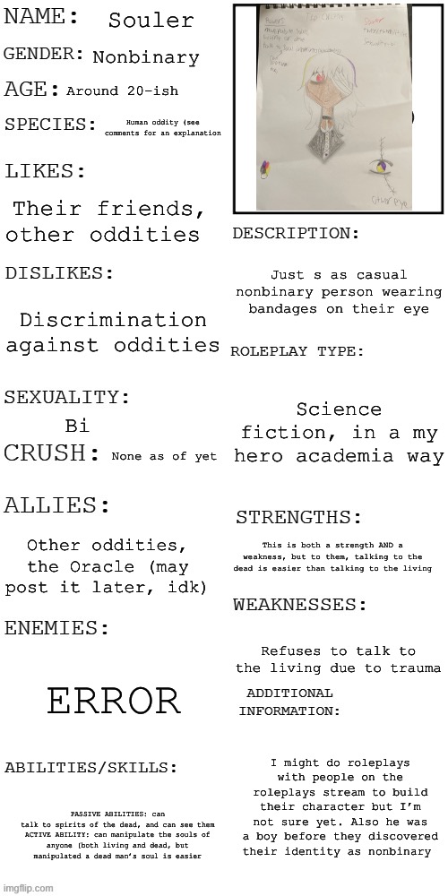 (Updated) Roleplay OC showcase | Souler; Nonbinary; Around 20-ish; Human oddity (see comments for an explanation; Their friends, other oddities; Just s as casual nonbinary person wearing bandages on their eye; Discrimination against oddities; Science fiction, in a my hero academia way; Bi; None as of yet; Other oddities, the Oracle (may post it later, idk); This is both a strength AND a weakness, but to them, talking to the dead is easier than talking to the living; Refuses to talk to the living due to trauma; ERROR; I might do roleplays with people on the roleplays stream to build their character but I’m not sure yet. Also he was a boy before they discovered their identity as nonbinary; PASSIVE ABILITIES: can talk to spirits of the dead, and can see them

ACTIVE ABILITY: can manipulate the souls of anyone (both living and dead, but manipulated a dead man’s soul is easier | image tagged in updated roleplay oc showcase | made w/ Imgflip meme maker