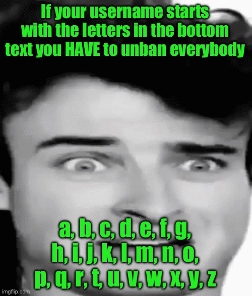 disgusted | If your username starts with the letters in the bottom text you HAVE to unban everybody; a, b, c, d, e, f, g, h, i, j, k, l, m, n, o, p, q, r, t, u, v, w, x, y, z | image tagged in disgusted | made w/ Imgflip meme maker