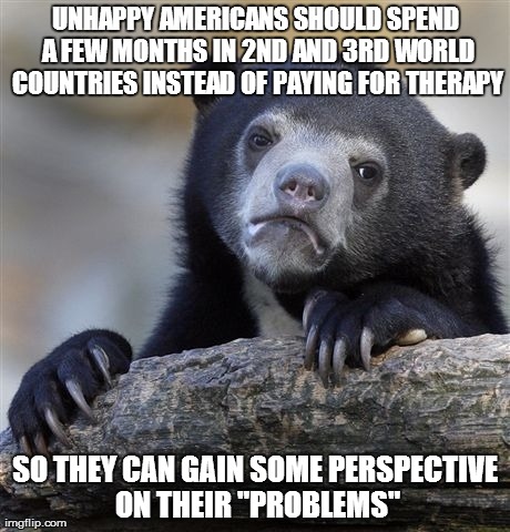 Confession Bear Meme | UNHAPPY AMERICANS SHOULD SPEND A FEW MONTHS IN 2ND AND 3RD WORLD COUNTRIES INSTEAD OF PAYING FOR THERAPY SO THEY CAN GAIN SOME PERSPECTIVE O | image tagged in memes,confession bear,AdviceAnimals | made w/ Imgflip meme maker