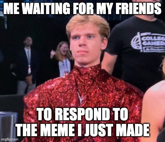 The Fabulous Gradey Dick | ME WAITING FOR MY FRIENDS; TO RESPOND TO THE MEME I JUST MADE | image tagged in the fabulous gracey dick | made w/ Imgflip meme maker