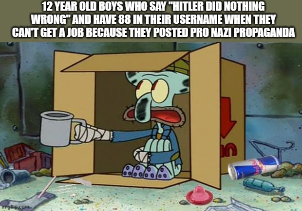 squidward poor | 12 YEAR OLD BOYS WHO SAY "HITLER DID NOTHING WRONG" AND HAVE 88 IN THEIR USERNAME WHEN THEY CAN'T GET A JOB BECAUSE THEY POSTED PRO NAZI PROPAGANDA | image tagged in squidward poor | made w/ Imgflip meme maker