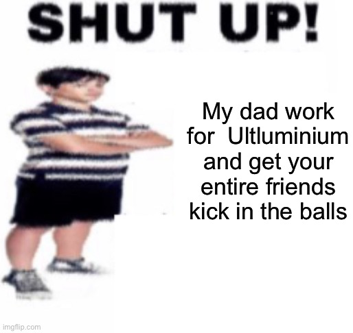 shut up | My dad work for  Ultluminium and get your entire friends kick in the balls | image tagged in shut up | made w/ Imgflip meme maker