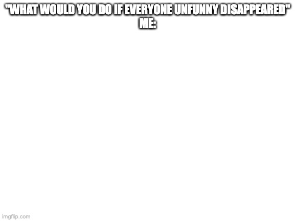So what I would do- | "WHAT WOULD YOU DO IF EVERYONE UNFUNNY DISAPPEARED"
ME: | image tagged in blank white template,unfunny,memes,dank memes | made w/ Imgflip meme maker