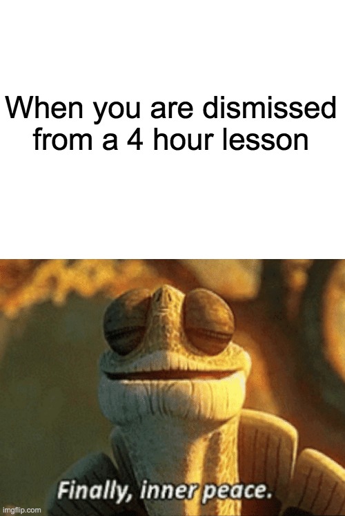 When you are dismissed from a 4 hour lesson | image tagged in blank white template,finally inner peace | made w/ Imgflip meme maker