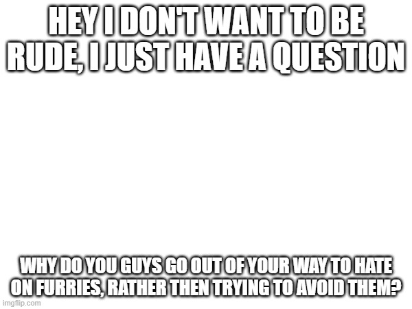 i am a furry, but i'm, genuinly confused why you do this. | HEY I DON'T WANT TO BE RUDE, I JUST HAVE A QUESTION; WHY DO YOU GUYS GO OUT OF YOUR WAY TO HATE ON FURRIES, RATHER THEN TRYING TO AVOID THEM? | made w/ Imgflip meme maker