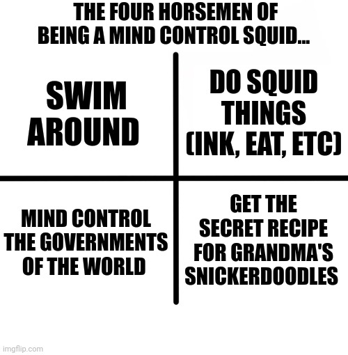 How to be a mind control squid | THE FOUR HORSEMEN OF BEING A MIND CONTROL SQUID... DO SQUID THINGS (INK, EAT, ETC); SWIM AROUND; MIND CONTROL THE GOVERNMENTS OF THE WORLD; GET THE SECRET RECIPE FOR GRANDMA'S SNICKERDOODLES | image tagged in memes,blank starter pack | made w/ Imgflip meme maker