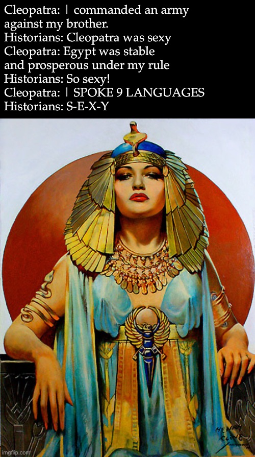 Cleopatra as depicted in history | Cleopatra: | commanded an army
against my brother.
Historians: Cleopatra was sexy
Cleopatra: Egypt was stable
and prosperous under my rule
Historians: So sexy!
Cleopatra: | SPOKE 9 LANGUAGES
Historians: S-E-X-Y | image tagged in cleopatra,historians,egypt | made w/ Imgflip meme maker