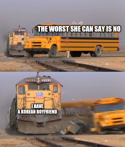 A train hitting a school bus | THE WORST SHE CAN SAY IS NO; I HAVE A KOREAN BOYFRIEND | image tagged in a train hitting a school bus | made w/ Imgflip meme maker