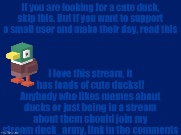:) | If you are looking for a cute duck, skip this. But if you want to support a small user and make their day, read this; I love this stream, it has loads of cute ducks!! Anybody who likes memes about ducks or just being in a stream about them should join my stream duck_army, link in the comments | image tagged in ye | made w/ Imgflip meme maker