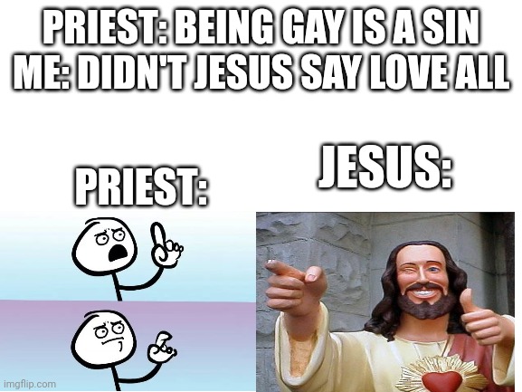 Why can't we be like this? | PRIEST: BEING GAY IS A SIN
ME: DIDN'T JESUS SAY LOVE ALL; PRIEST:; JESUS: | image tagged in blank white template,jesus | made w/ Imgflip meme maker
