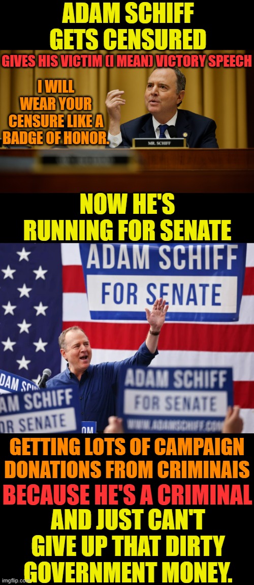 Shifty Adam Schiff Strikes Again | ADAM SCHIFF GETS CENSURED; GIVES HIS VICTIM (I MEAN) VICTORY SPEECH; I WILL WEAR YOUR CENSURE LIKE A BADGE OF HONOR. NOW HE'S RUNNING FOR SENATE; GETTING LOTS OF CAMPAIGN DONATIONS FROM CRIMINAIS; BECAUSE HE'S A CRIMINAL; AND JUST CAN'T GIVE UP THAT DIRTY GOVERNMENT MONEY. | image tagged in memes,politics,adam schiff,censored,criminal,dirty | made w/ Imgflip meme maker