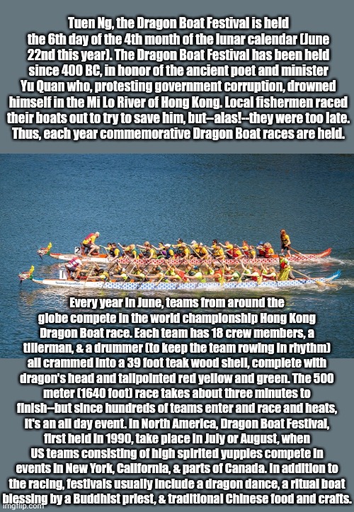 In Asian beliefs, dragons live in the water. | Tuen Ng, the Dragon Boat Festival is held the 6th day of the 4th month of the lunar calendar (June 22nd this year). The Dragon Boat Festival has been held since 400 BC, in honor of the ancient poet and minister Yu Quan who, protesting government corruption, drowned himself in the Mi Lo River of Hong Kong. Local fishermen raced
their boats out to try to save him, but--alas!--they were too late.
Thus, each year commemorative Dragon Boat races are held. Every year in June, teams from around the
globe compete in the world championship Hong Kong
Dragon Boat race. Each team has 18 crew members, a tillerman, & a drummer (to keep the team rowing in rhythm) all crammed into a 39 foot teak wood shell, complete with dragon's head and tailpointed red yellow and green. The 500 meter (1640 foot) race takes about three minutes to finish--but since hundreds of teams enter and race and heats, it's an all day event. In North America, Dragon Boat Festival, first held in 1990, take place in July or August, when US teams consisting of high spirited yuppies compete in events in New York, California, & parts of Canada. In addition to
the racing, festivals usually include a dragon dance, a ritual boat
blessing by a Buddhist priest, & traditional Chinese food and crafts. | image tagged in dragon boats,history,holiday,sport,tradition | made w/ Imgflip meme maker
