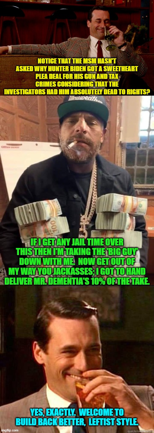This is true . . . and we all KNOW that it is true. | NOTICE THAT THE MSM HASN'T ASKED WHY HUNTER BIDEN GOT A SWEETHEART PLEA DEAL FOR HIS GUN AND TAX CRIMES CONSIDERING THAT THE INVESTIGATORS HAD HIM ABSOLUTELY DEAD TO RIGHTS? IF I GET ANY JAIL TIME OVER THIS THEN I'M TAKING THE 'BIG GUY' DOWN WITH ME.  NOW GET OUT OF MY WAY YOU JACKASSES; I GOT TO HAND DELIVER MR. DEMENTIA'S 10% OF THE TAKE. YES, EXACTLY.  WELCOME TO BUILD BACK BETTER,  LEFTIST STYLE. | image tagged in don draper new years eve | made w/ Imgflip meme maker