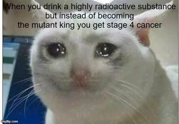 More dark humour | When you drink a highly radioactive substance
but instead of becoming the mutant king you get stage 4 cancer | image tagged in crying cat | made w/ Imgflip meme maker