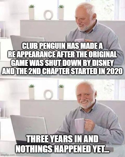 sad, very sad... | CLUB PENGUIN HAS MADE A RE APPEARANCE AFTER THE ORIGINAL GAME WAS SHUT DOWN BY DISNEY AND THE 2ND CHAPTER STARTED IN 2020; THREE YEARS IN AND NOTHINGS HAPPENED YET... | image tagged in memes,hide the pain harold | made w/ Imgflip meme maker