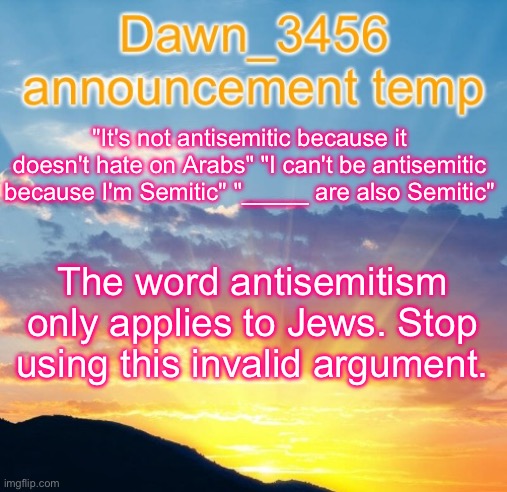 Dawn_3456 announcement | "It's not antisemitic because it doesn't hate on Arabs" "I can't be antisemitic because I'm Semitic" "_____ are also Semitic"; The word antisemitism only applies to Jews. Stop using this invalid argument. | image tagged in dawn_3456 announcement | made w/ Imgflip meme maker