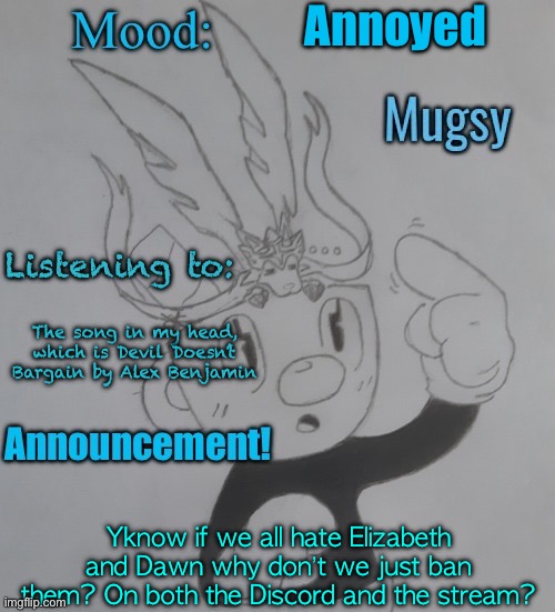 Idea. I don’t want this to be a bad idea, but we all hate them. | Annoyed; The song in my head, which is Devil Doesn’t Bargain by Alex Benjamin; Yknow if we all hate Elizabeth and Dawn why don’t we just ban them? On both the Discord and the stream? | image tagged in mugmangoeseeeee template 3 | made w/ Imgflip meme maker