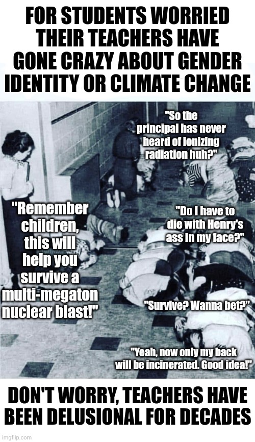 Don't worry, once lib teachers have run the gender and climate tanks dry, they'll find a new disaster to go insane about. | FOR STUDENTS WORRIED THEIR TEACHERS HAVE GONE CRAZY ABOUT GENDER IDENTITY OR CLIMATE CHANGE; "So the principal has never heard of ionizing radiation huh?"; "Remember children, this will help you survive a multi-megaton nuclear blast!"; "Do I have to die with Henry's ass in my face?"; "Survive? Wanna bet?"; "Yeah, now only my back will be incinerated. Good idea!"; DON'T WORRY, TEACHERS HAVE BEEN DELUSIONAL FOR DECADES | image tagged in caption this photo,teachers,democrats,liberal logic,stupid people,history | made w/ Imgflip meme maker