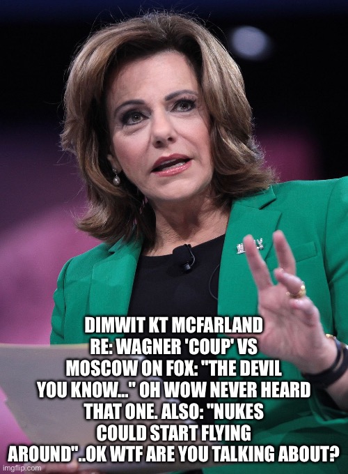 DIMWIT KT MCFARLAND RE: WAGNER 'COUP' VS MOSCOW ON FOX: "THE DEVIL YOU KNOW…" OH WOW NEVER HEARD THAT ONE. ALSO: "NUKES COULD START FLYING AROUND"..OK WTF ARE YOU TALKING ABOUT? | image tagged in memes | made w/ Imgflip meme maker