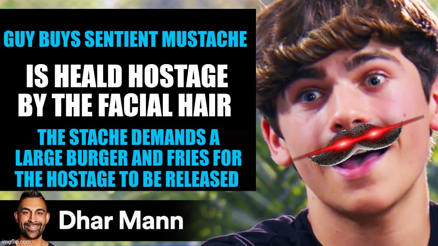 Sentient mustache holding me hostage??? | GUY BUYS SENTIENT MUSTACHE; IS HEALD HOSTAGE BY THE FACIAL HAIR; THE STACHE DEMANDS A LARGE BURGER AND FRIES FOR THE HOSTAGE TO BE RELEASED | image tagged in dhar mann thumbnail maker bully edition | made w/ Imgflip meme maker