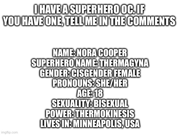 Who's yours? | I HAVE A SUPERHERO OC. IF YOU HAVE ONE, TELL ME IN THE COMMENTS; NAME: NORA COOPER
SUPERHERO NAME: THERMAGYNA
GENDER: CISGENDER FEMALE
PRONOUNS: SHE/HER
AGE: 18
SEXUALITY: BISEXUAL
POWER: THERMOKINESIS
LIVES IN: MINNEAPOLIS, USA | made w/ Imgflip meme maker