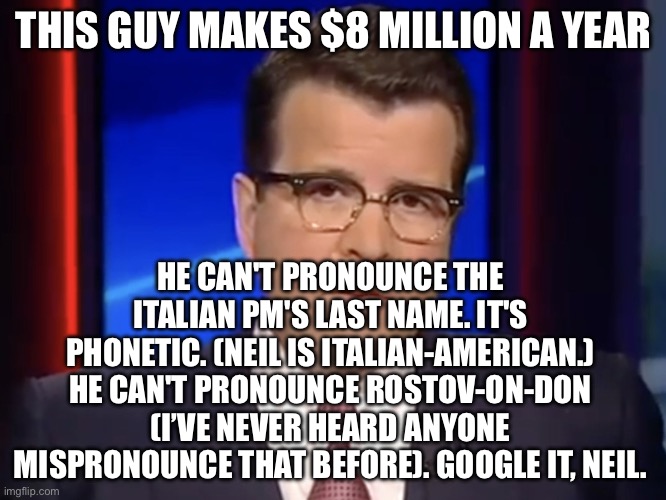 You have one job. Smart glasses don't make you smart. | THIS GUY MAKES $8 MILLION A YEAR; HE CAN'T PRONOUNCE THE ITALIAN PM'S LAST NAME. IT'S PHONETIC. (NEIL IS ITALIAN-AMERICAN.) HE CAN'T PRONOUNCE ROSTOV-ON-DON (I’VE NEVER HEARD ANYONE MISPRONOUNCE THAT BEFORE). GOOGLE IT, NEIL. | image tagged in neil cavuto conservative but not pro-trump | made w/ Imgflip meme maker