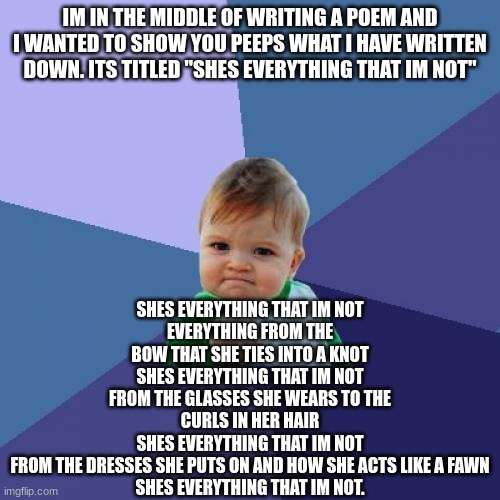 I think its pretty good for now. Some of you might relate to it. | IM IN THE MIDDLE OF WRITING A POEM AND I WANTED TO SHOW YOU PEEPS WHAT I HAVE WRITTEN DOWN. ITS TITLED "SHES EVERYTHING THAT IM NOT"; SHES EVERYTHING THAT IM NOT
EVERYTHING FROM THE BOW THAT SHE TIES INTO A KNOT
SHES EVERYTHING THAT IM NOT
FROM THE GLASSES SHE WEARS TO THE CURLS IN HER HAIR
SHES EVERYTHING THAT IM NOT
FROM THE DRESSES SHE PUTS ON AND HOW SHE ACTS LIKE A FAWN
SHES EVERYTHING THAT IM NOT. | image tagged in memes,success kid | made w/ Imgflip meme maker