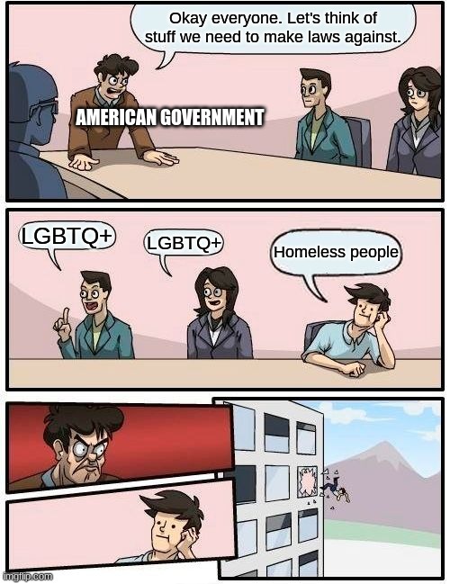 Boardroom Meeting Suggestion Meme | Okay everyone. Let's think of stuff we need to make laws against. AMERICAN GOVERNMENT; LGBTQ+; LGBTQ+; Homeless people | image tagged in memes,boardroom meeting suggestion | made w/ Imgflip meme maker
