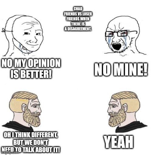 Be chads | CHAD FRIENDS VS LOSER FRIENDS WHEN THERE IS A DISAGREEMENT. NO MY OPINION IS BETTER! NO MINE! YEAH; OH I THINK DIFFERENT, BUT WE DON'T NEED TO TALK ABOUT IT! | image tagged in chad we know,chad,virgin vs chad | made w/ Imgflip meme maker