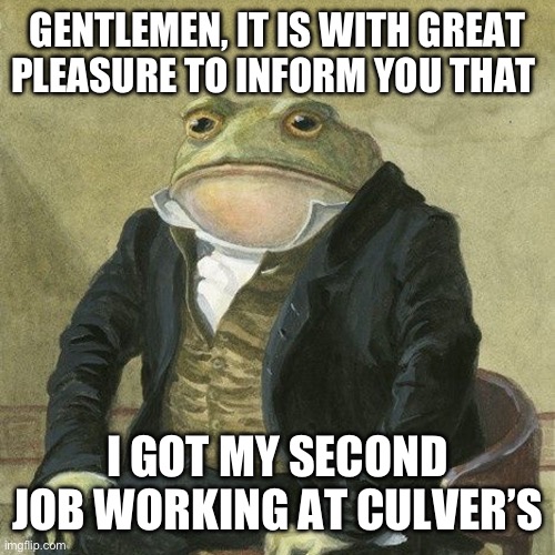 My second job | GENTLEMEN, IT IS WITH GREAT PLEASURE TO INFORM YOU THAT; I GOT MY SECOND JOB WORKING AT CULVER’S | image tagged in gentlemen it is with great pleasure to inform you that,memes,job | made w/ Imgflip meme maker