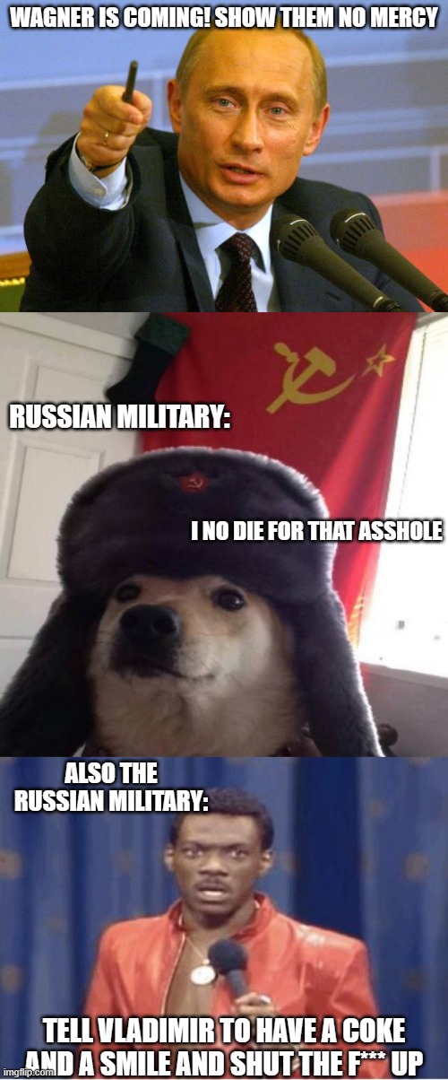 Flee to crimea! According to you they really want you in their country. | WAGNER IS COMING! SHOW THEM NO MERCY; RUSSIAN MILITARY:; I NO DIE FOR THAT ASSHOLE; ALSO THE RUSSIAN MILITARY:; TELL VLADIMIR TO HAVE A COKE AND A SMILE AND SHUT THE F*** UP | image tagged in russian doge,eddie murphy,vladimir putin,funny memes,politics,dictator | made w/ Imgflip meme maker