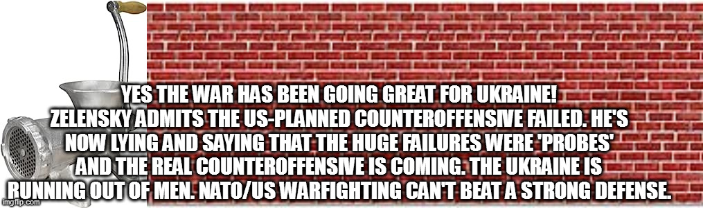YES THE WAR HAS BEEN GOING GREAT FOR UKRAINE! ZELENSKY ADMITS THE US-PLANNED COUNTEROFFENSIVE FAILED. HE'S NOW LYING AND SAYING THAT THE HUGE FAILURES WERE 'PROBES' AND THE REAL COUNTEROFFENSIVE IS COMING. THE UKRAINE IS RUNNING OUT OF MEN. NATO/US WARFIGHTING CAN'T BEAT A STRONG DEFENSE. | image tagged in memes | made w/ Imgflip meme maker