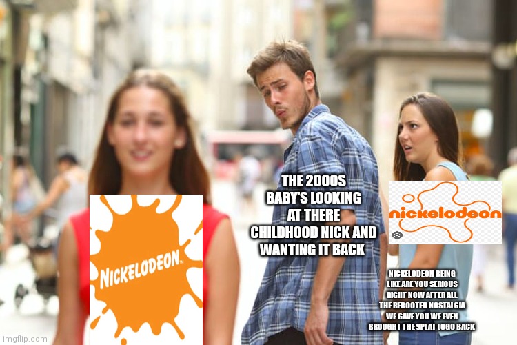 You just can't beat your childhood | THE 2000S BABY'S LOOKING AT THERE CHILDHOOD NICK AND WANTING IT BACK; NICKELODEON BEING LIKE ARE YOU SERIOUS RIGHT NOW AFTER ALL THE REBOOTED NOSTALGIA WE GAVE YOU WE EVEN BROUGHT THE SPLAT LOGO BACK | image tagged in memes,distracted boyfriend,childhood nick,funny memes,nick being pissed off at fans,nostalgia | made w/ Imgflip meme maker