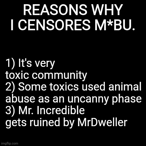 For everyone Imgflip users, who makes M*8U memes | REASONS WHY I CENSORES M*BU. 1) It's very toxic community
2) Some toxics used animal abuse as an uncanny phase
3) Mr. Incredible gets ruined by MrDweller | image tagged in mibu | made w/ Imgflip meme maker
