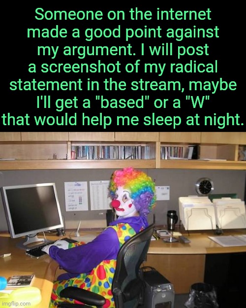 . | Someone on the internet made a good point against my argument. I will post a screenshot of my radical statement in the stream, maybe I'll get a "based" or a "W" that would help me sleep at night. | image tagged in clown computer | made w/ Imgflip meme maker