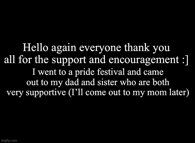 My dad thought the trans flag was the pan flag even though my sister is pan and has a huge flag on her wall ;-; | Hello again everyone thank you all for the support and encouragement :]; I went to a pride festival and came out to my dad and sister who are both very supportive (I’ll come out to my mom later) | image tagged in blank black | made w/ Imgflip meme maker